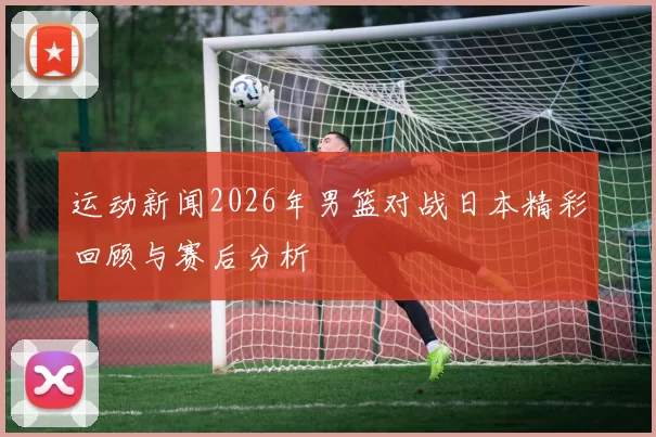 运动新闻2026年男篮对战日本精彩回顾与赛后分析