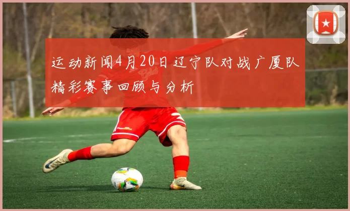 运动新闻4月20日辽宁队对战广厦队精彩赛事回顾与分析