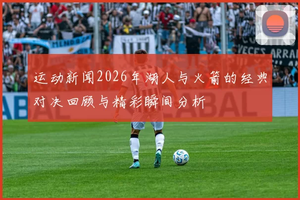 运动新闻2026年湖人与火箭的经典对决回顾与精彩瞬间分析