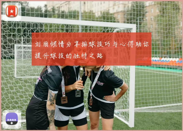 刘丽倾情分享排球技巧与心得助你提升球技的独特之路