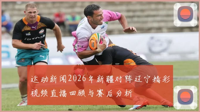运动新闻2026年新疆对阵辽宁精彩视频直播回顾与赛后分析