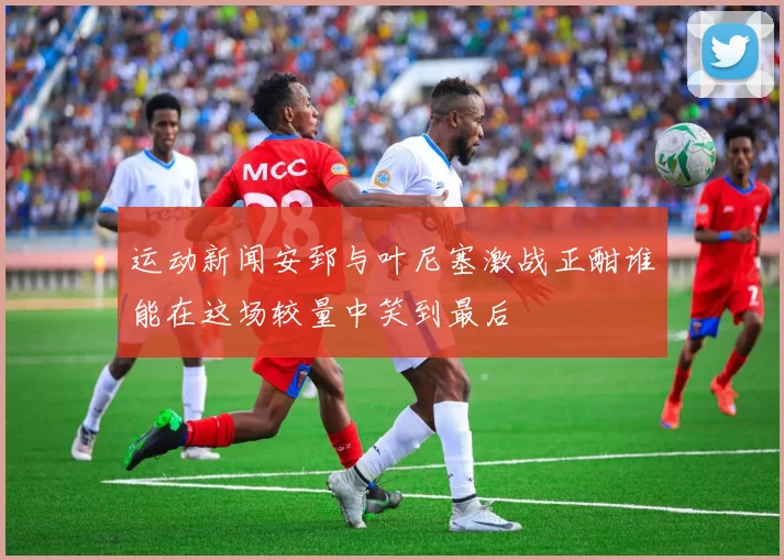 运动新闻安郅与叶尼塞激战正酣谁能在这场较量中笑到最后