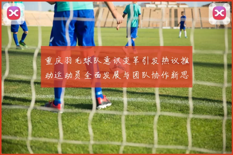 重庆羽毛球队意识变革引发热议推动运动员全面发展与团队协作新思路